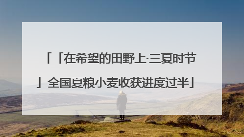 「在希望的田野上·三夏时节」全国夏粮小麦收获进度过半