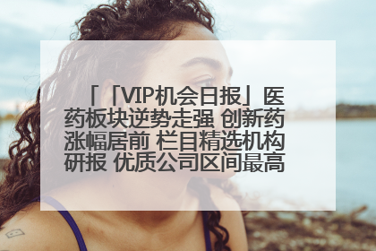 「VIP机会日报」医药板块逆势走强 创新药涨幅居前 栏目精选机构研报 优质公司区间最高涨34.9%