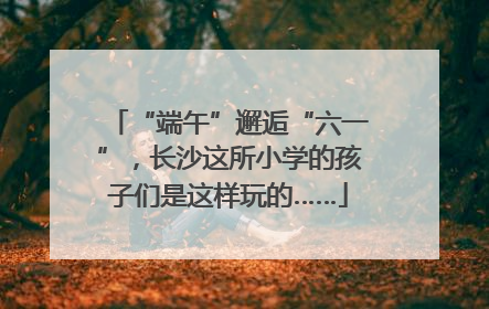 “端午”邂逅“六一”，长沙这所小学的孩子们是这样玩的……