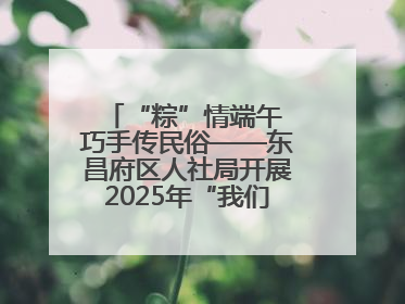 “粽”情端午 巧手传民俗——东昌府区人社局开展2025年“我们的节日·端午”包粽子活动
