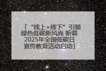 “线上+线下”引领绿色低碳新风尚 新疆2025年全国低碳日宣传教育活动启动