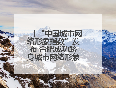 “中国城市网络形象指数”发布 合肥成功跻身城市网络形象榜单第一方阵