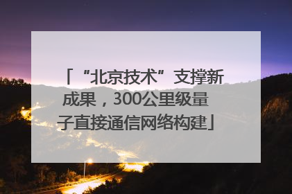 “北京技术”支撑新成果，300公里级量子直接通信网络构建