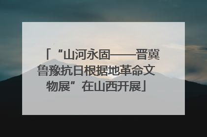 “山河永固——晋冀鲁豫抗日根据地革命文物展”在山西开展