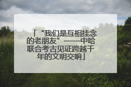 “我们是互相挂念的老朋友”——中哈联合考古见证跨越千年的文明交响