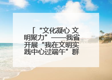 “文化凝心 文明聚力”——我省开展“我在文明实践中心过端午”群众主题活动