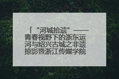 “河城拾遗”——青春视野下的浙东运河与绍兴古城之非遗掠影暨浙江传媒学院小学期来绍