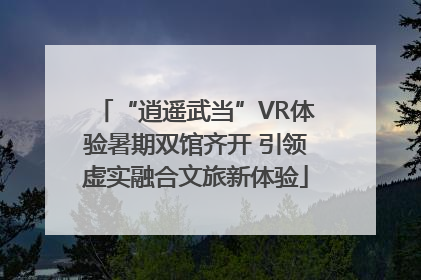 “逍遥武当”VR体验暑期双馆齐开 引领虚实融合文旅新体验