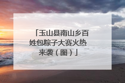 玉山县南山乡百姓包粽子大赛火热来袭（图）