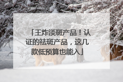 王炸淡斑产品！认证的祛斑产品，这几款低预算也能入