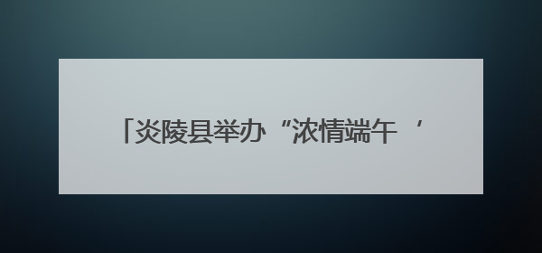 炎陵县举办“浓情端午‘粽’享美好”主题活动