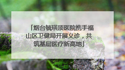 烟台毓璜顶医院携手福山区卫健局开展义诊，共筑基层医疗新高地