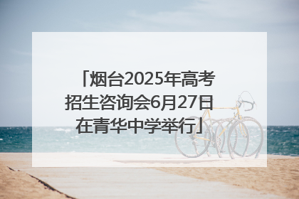 烟台2025年高考招生咨询会6月27日在青华中学举行