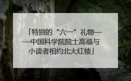 特别的“六一”礼物——中国科学院院士高福与小读者相约北大红楼