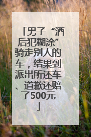 男子“酒后犯糊涂”骑走别人的车，结果到派出所还车、道歉还赔了500元