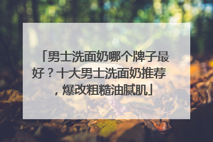 男士洗面奶哪个牌子最好？十大男士洗面奶推荐，爆改粗糙油腻肌