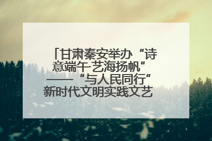 甘肃秦安举办“诗意端午·艺海扬帆”——“与人民同行”新时代文明实践文艺志愿服务活动