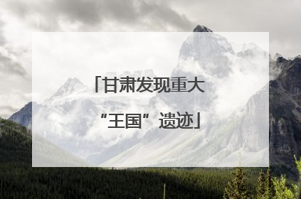 甘肃发现重大“王国”遗迹