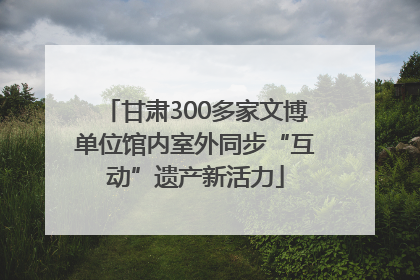 甘肃300多家文博单位馆内室外同步“互动”遗产新活力