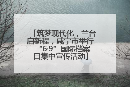 筑梦现代化，兰台启新程，咸宁市举行“6·9”国际档案日集中宣传活动