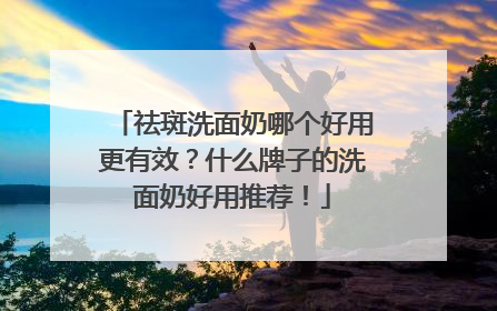 祛斑洗面奶哪个好用更有效？什么牌子的洗面奶好用推荐！