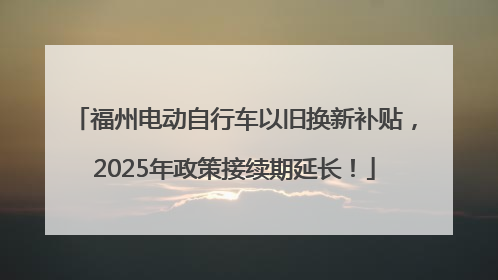 福州电动自行车以旧换新补贴，2025年政策接续期延长！