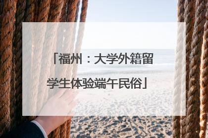 福州：大学外籍留学生体验端午民俗