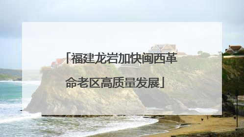 福建龙岩加快闽西革命老区高质量发展