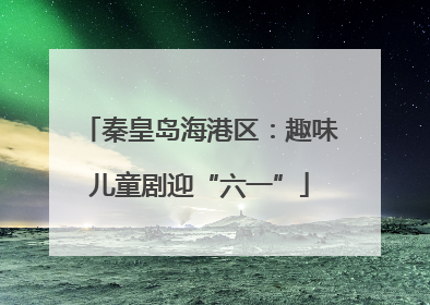 秦皇岛海港区：趣味儿童剧迎“六一”