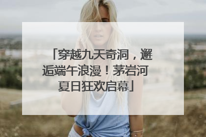 穿越九天奇洞，邂逅端午浪漫！茅岩河夏日狂欢启幕