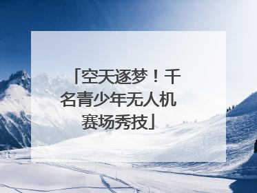 空天逐梦！千名青少年无人机赛场秀技