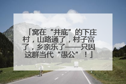 窝在“井底”的下庄村，山路通了，村子富了，乡亲乐了——只因这群当代“愚公”！