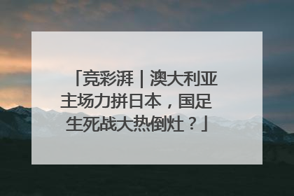 竞彩湃｜澳大利亚主场力拼日本，国足生死战大热倒灶？