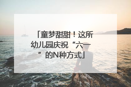 童梦甜甜！这所幼儿园庆祝“六一”的N种方式
