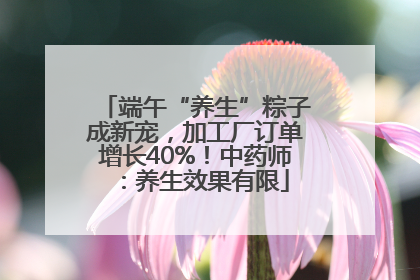 端午“养生”粽子成新宠，加工厂订单增长40%！中药师：养生效果有限