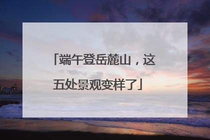 端午登岳麓山，这五处景观变样了