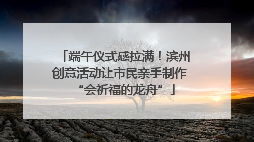 端午仪式感拉满！滨州创意活动让市民亲手制作“会祈福的龙舟”