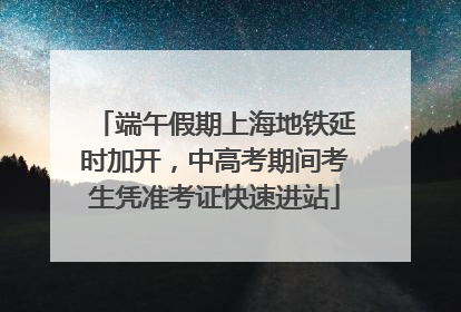 端午假期上海地铁延时加开，中高考期间考生凭准考证快速进站