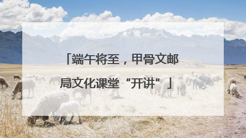 端午将至，甲骨文邮局文化课堂“开讲”