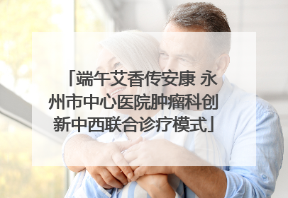 端午艾香传安康 永州市中心医院肿瘤科创新中西联合诊疗模式