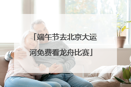 端午节去北京大运河免费看龙舟比赛