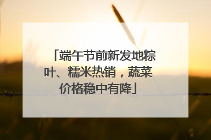 端午节前新发地粽叶、糯米热销，蔬菜价格稳中有降