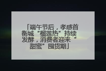 端午节后，孝感首衡城“榴莲热”持续发酵，消费者迎来“甜蜜”囤货期