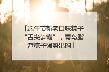 端午节新老口味粽子“舌尖争霸”，青岛脂渣粽子强势出圈