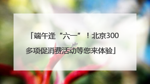 端午逢“六一”！北京300多项促消费活动等您来体验