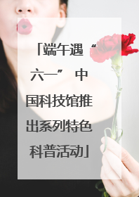 端午遇“六一” 中国科技馆推出系列特色科普活动