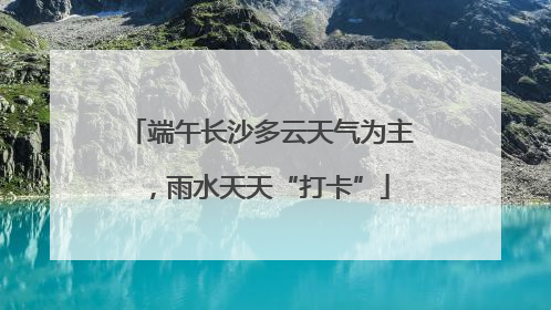 端午长沙多云天气为主，雨水天天“打卡”