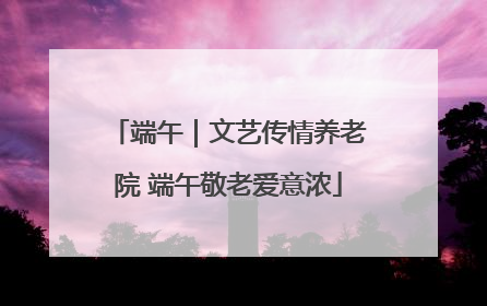 端午｜文艺传情养老院 端午敬老爱意浓