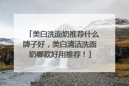 美白洗面奶推荐什么牌子好，美白清洁洗面奶哪款好用推荐！