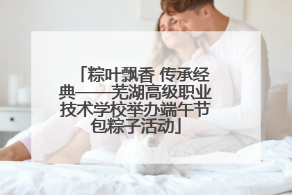 粽叶飘香 传承经典——芜湖高级职业技术学校举办端午节包粽子活动